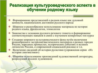 Формирование представлений о родном языке как духовной ценности, национальном достоянии русского народа Широкое и разнообразное использование материала по истории родного языка, фразеологии, этимологии Знакомство с основами русского речевого этикета и формирование соответствующих навыков в связи с изучением конкретных тем курса Создание широкого культуроведческого фона путём включения разнообразного экстралингвистического материала о разных городах России, народных промыслах, исторических событиях и великих личностях России, о современной социальной рекламе и т.п.  Включение сведений об истории русистики (упражнения серии  «Из истории лингвистики»)  Широкое использование произведений художественной литературы, репродукций русских художников Реализация культуроведческого аспекта в  обучении родному языку 