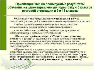 Систематическое предъявление в  учебниках с 5 по 9 кл .  творческих  упражнений, с помощью которых отрабатываются умения: - писать изложения разных видов (в том числе  сжатые с использованием разных приёмов сжатия информации); - писать небольшие по объёму сочинения-рассуждения на лингвистические и морально-этические темы Включение в  рабочие тетради   «Учимся читать, писать, говорить и слушать»  заданий, с помощью которых ученик может самостоятельно развивать и совершенствовать умения писать сочинения-миниатюры, сжатые и выборочные изложения и  другие творческие работы Предъявление материала, с помощью которого ученики проверяют уровень усвоения учебного материала и тренируются в выполнении разнообразных заданий, в том числе и тестовых ( серия книг «Русский язык: шаг за шагом»,  рабочие тетради «Проверь себя», «Дневник достижений учащихся по русскому языку») Ориентация УМК на планируемые результаты обучения, на целенаправленную подготовку с 5 классов итоговой аттестации в 9 и 11 классах 