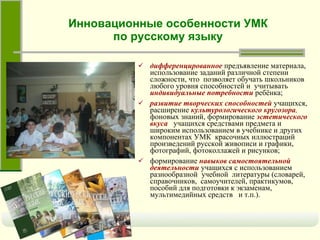 дифференцированное   предъявление материала, использование заданий различной степени сложности, что  позволяет обучать школьников любого уровня способностей и  учитывать   индивидуальные потребности   ребёнка; развитие творческих способностей   учащихся, расширение   культурологического кругозора ,   фоновых знаний, формирование   эстетического вкуса   учащихся средствами предмета и широким использованием в учебнике и других компонентах УМК  красочных иллюстраций произведений русской живописи и графики, фотографий, фотоколлажей и рисунков;   формирование   навыков самостоятельной деятельности   учащихся с использованием разнообразной  учебной  литературы (словарей, справочников,  самоучителей, практикумов, пособий для подготовки к экзаменам,  мультимедийных средств  и т.п.). Инновационные особенности УМК по русскому языку 