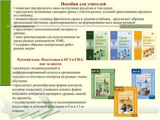 Пособия для учителей •  помогают распределить часы на изучение разделов и тем курса;  •  предлагают возможные сценарии урока с учётом разных условий преподавания предмета по учебнику; •  комментируют сложные фрагменты урока и задания учебника,  предлагают образцы организации обучения, ориентированного на формирование всех видов речевой деятельности; •  предлагают дополнительный материал к урокам; •  дают рекомендации для использования на уроке разных компонентов УМК; •  содержат образцы контрольных работ разных видов. Русский язык.   Подготовка к ЕГЭ и ГИА: шаг за шагом •  реализуют индивидуальный и дифференцированный подход в организации текущего и итогового контроля на разных этапах обучения;  •  предлагают разнообразные формы контроля, которые позволяют учащимся освоить форму итогового контроля и проверить уровень знаний по предмету. •  осуществляют поэтапную и целенаправленную подготовку к итоговой аттестации в 9-м и 11-м классах;  