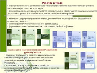 Рабочие тетради •  обеспечивают полную согласованность с концепцией учебника и систематический тренинг в выполнении практических задач курса;  •  помогают организовать самостоятельную индивидуальную практическую и исследовательскую деятельность учащегося, отрабатывать навыки самостоятельной работы;. Пособия серии  «Дневник достижений учащегося по русскому языку» •  реализуют современную педагогическую технологию языкового портфеля (учёт достижений школьников в усвоении предмета) и идею накопительной оценки учащегося;  •  предлагают систему проверочных заданий для организации самостоятельной работы учеников и развития навыков самоконтроля. •  реализуют  дифференцированный подход, учитывающий индивидуальные способности и склонности учащихся; •  активизируют учебно-познавательную деятельность;  •  формируются навыки самоконтроля,  самооценки, учебной рефлексии. 