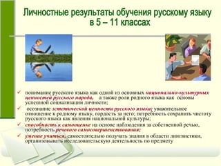 понимание русского языка как одной из основных   национально-культурных ценностей русского народа,   а также роли родного языка как  основы успешной социализации личности; осознание   эстетической ценности русского языка;   уважительное отношение к родному языку, гордость за него; потребность сохранить чистоту русского языка как явления национальной культуры;  способность к самооценке   на основе наблюдения за собственной речью, потребность   речевого самосовершенствования; умение учиться,   самостоятельно получать знания в области лингвистики, организовывать исследовательскую деятельность по предмету Личностные результаты обучения русскому языку в 5 – 11 классах 