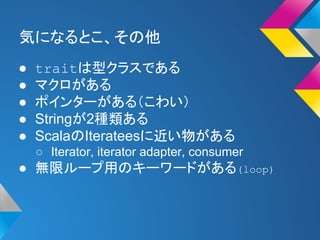 気になるとこ、その他 
● traitは型クラスである 
● マクロがある 
● ポインターがある（こわい） 
● Stringが2種類ある 
● ScalaのIterateesに近い物がある 
○ Iterator, iterator adapter, consumer 
● 無限ループ用のキーワードがある(loop) 
 