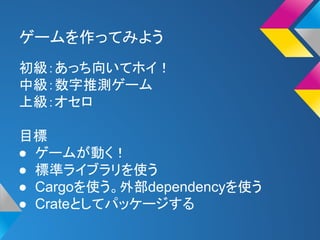 ゲームを作ってみよう 
初級：あっち向いてホイ！ 
中級：数字推測ゲーム 
上級：オセロ 
目標 
● ゲームが動く！ 
● 標準ライブラリを使う 
● Cargoを使う。外部dependencyを使う 
● Crateとしてパッケージする 
