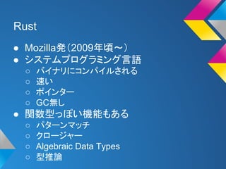 Rust 
● Mozilla発（2009年頃〜） 
● システムプログラミング言語 
○ バイナリにコンパイルされる 
○ 速い 
○ ポインター 
○ GC無し 
● 関数型っぽい機能もある 
○ パターンマッチ 
○ クロージャー 
○ Algebraic Data Types 
○ 型推論 
 