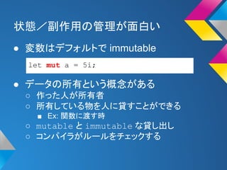 状態／副作用の管理が面白い 
● 変数はデフォルトで immutable 
let mut a = 5i; 
● データの所有という概念がある 
○ 作った人が所有者 
○ 所有している物を人に貸すことができる 
■ Ex: 関数に渡す時 
○ mutable と immutable な貸し出し 
○ コンパイラがルールをチェックする 
 