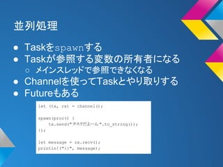 並列処理 
● Taskをspawnする 
● Taskが参照する変数の所有者になる 
○ メインスレッドで参照できなくなる 
● Channelを使ってTaskとやり取りする 
● Futureもある 
let (tx, rx) = channel(); 
spawn(proc() { 
tx.send(" タスクだよーん".to_string()); 
}); 
let message = rx.recv(); 
println!("{}", message); 
 