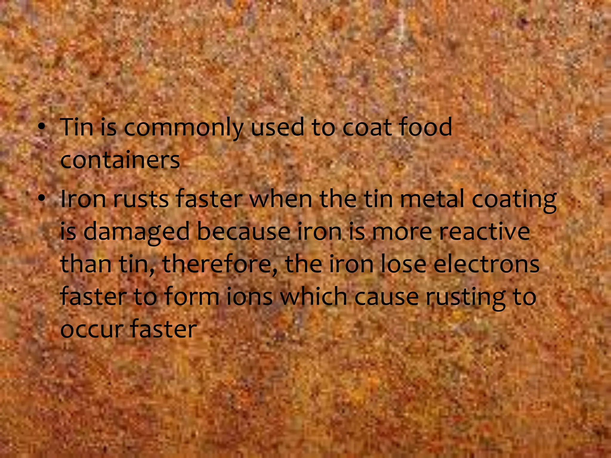 • Tin is commonly used to coat food
containers
• Iron rusts faster when the tin metal coating
is damaged because iron is more reactive
than tin, therefore, the iron lose electrons
faster to form ions which cause rusting to
occur faster