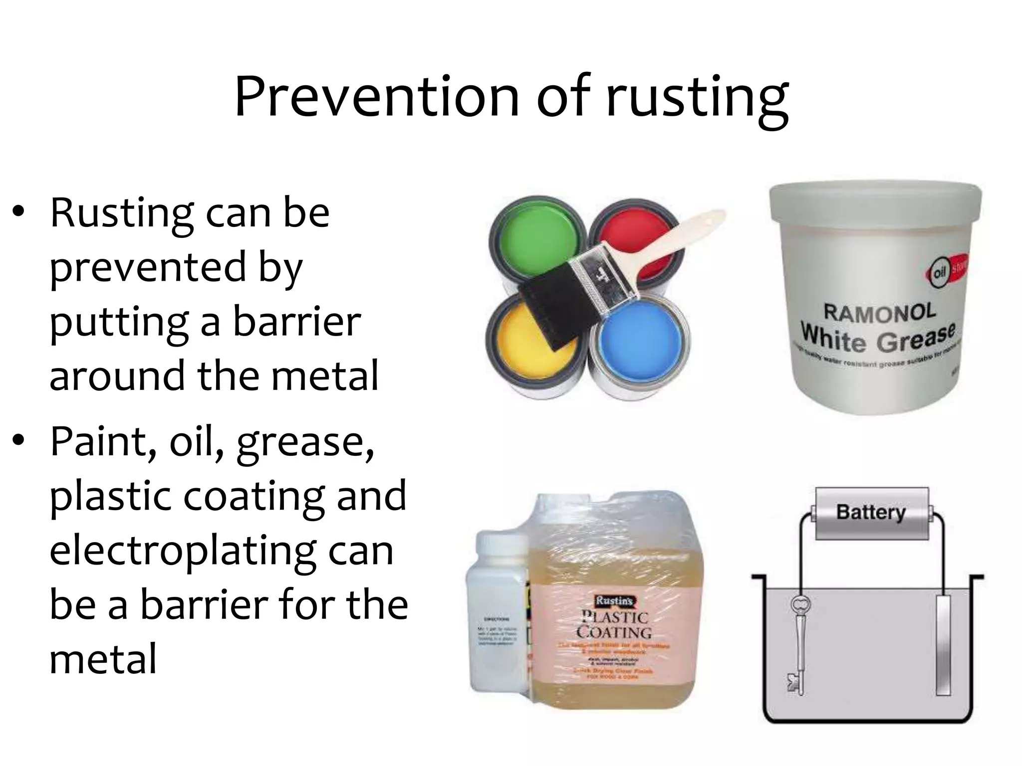 Prevention of rusting
• Rusting can be
prevented by
putting a barrier
around the metal
• Paint, oil, grease,
plastic coating and
electroplating can
be a barrier for the
metal