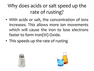 Why does acids or salt speed up the
rate of rusting?
• With acids or salt, the concentration of ions
increases. This allows more ion movements
which will cause the iron to lose electrons
faster to form Iron(III) Oxide.
• This speeds up the rate of rusting
 