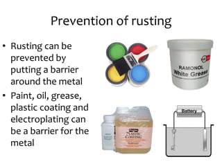 Prevention of rusting
• Rusting can be
prevented by
putting a barrier
around the metal
• Paint, oil, grease,
plastic coating and
electroplating can
be a barrier for the
metal
 