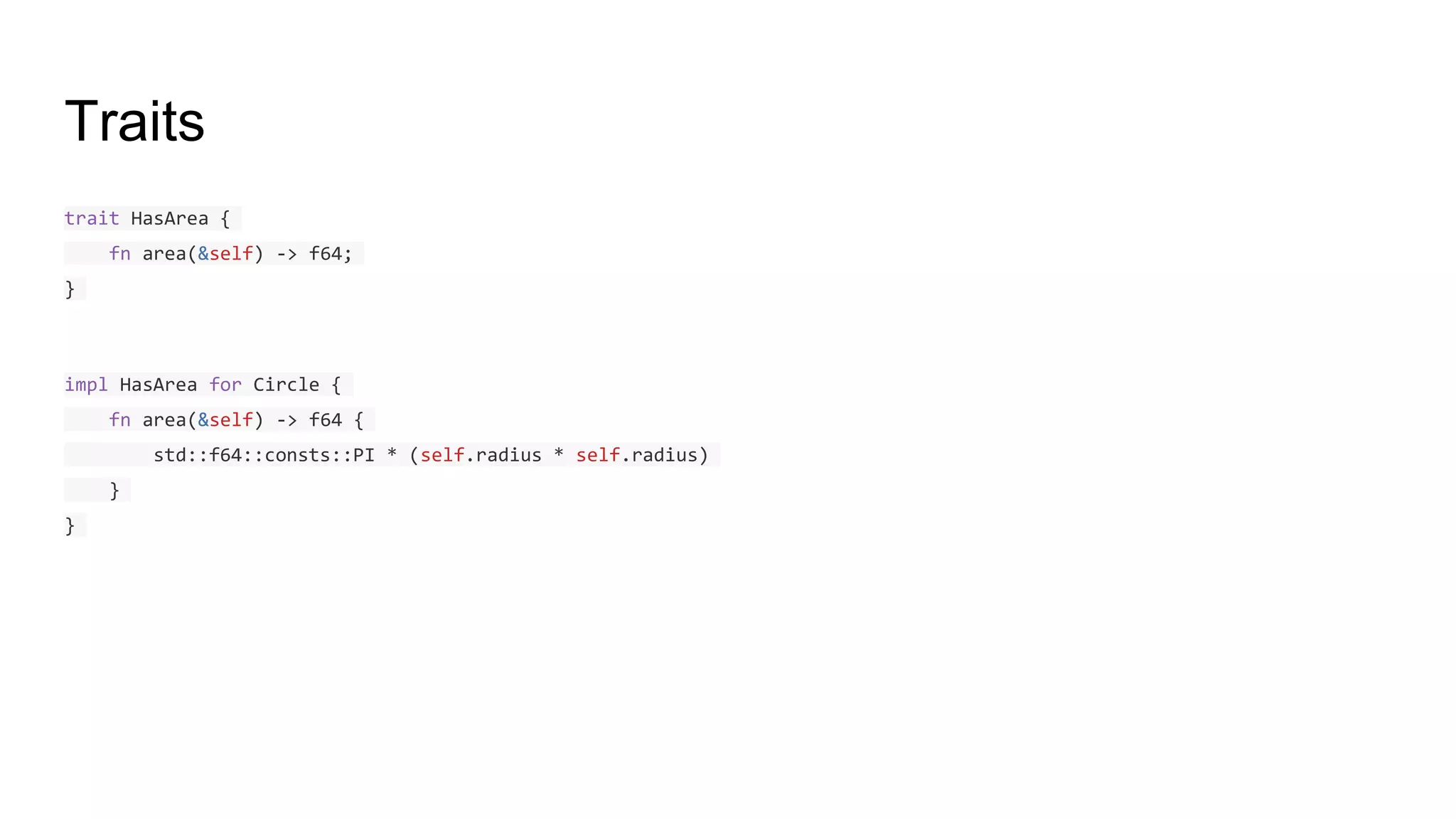 Traits
trait HasArea {
fn area(&self) -> f64;
}
impl HasArea for Circle {
fn area(&self) -> f64 {
std::f64::consts::PI * (self.radius * self.radius)
}
}
 
