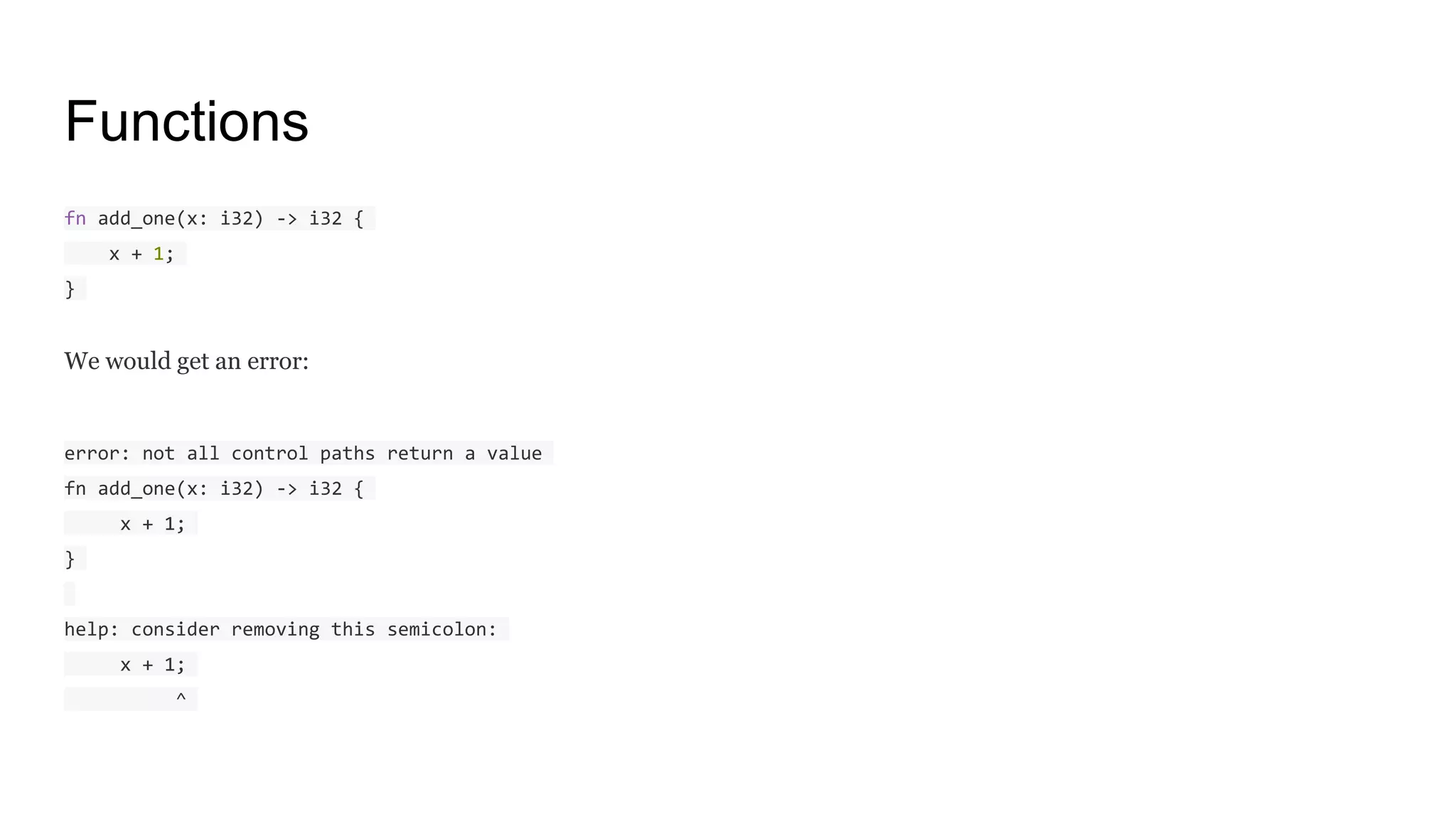 Functions
fn add_one(x: i32) -> i32 {
x + 1;
}
We would get an error:
error: not all control paths return a value
fn add_one(x: i32) -> i32 {
x + 1;
}
help: consider removing this semicolon:
x + 1;
^
 