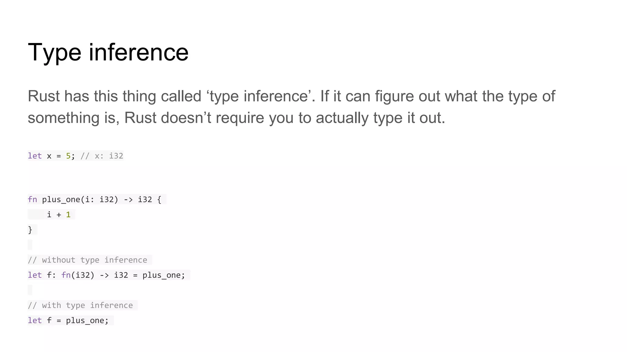 Type inference
Rust has this thing called ‘type inference’. If it can figure out what the type of
something is, Rust doesn’t require you to actually type it out.
let x = 5; // x: i32
fn plus_one(i: i32) -> i32 {
i + 1
}
// without type inference
let f: fn(i32) -> i32 = plus_one;
// with type inference
let f = plus_one;
 