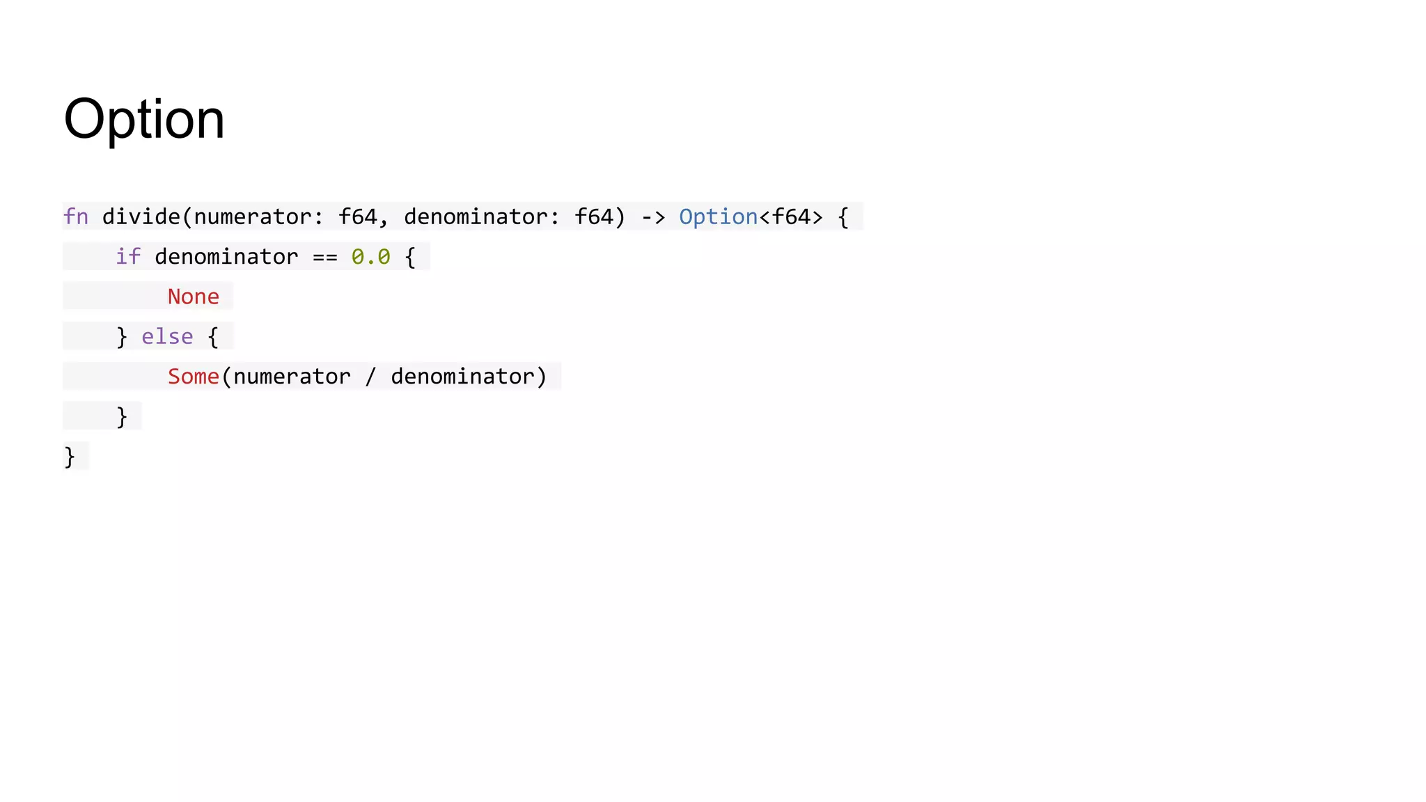 Option
fn divide(numerator: f64, denominator: f64) -> Option<f64> {
if denominator == 0.0 {
None
} else {
Some(numerator / denominator)
}
}
 