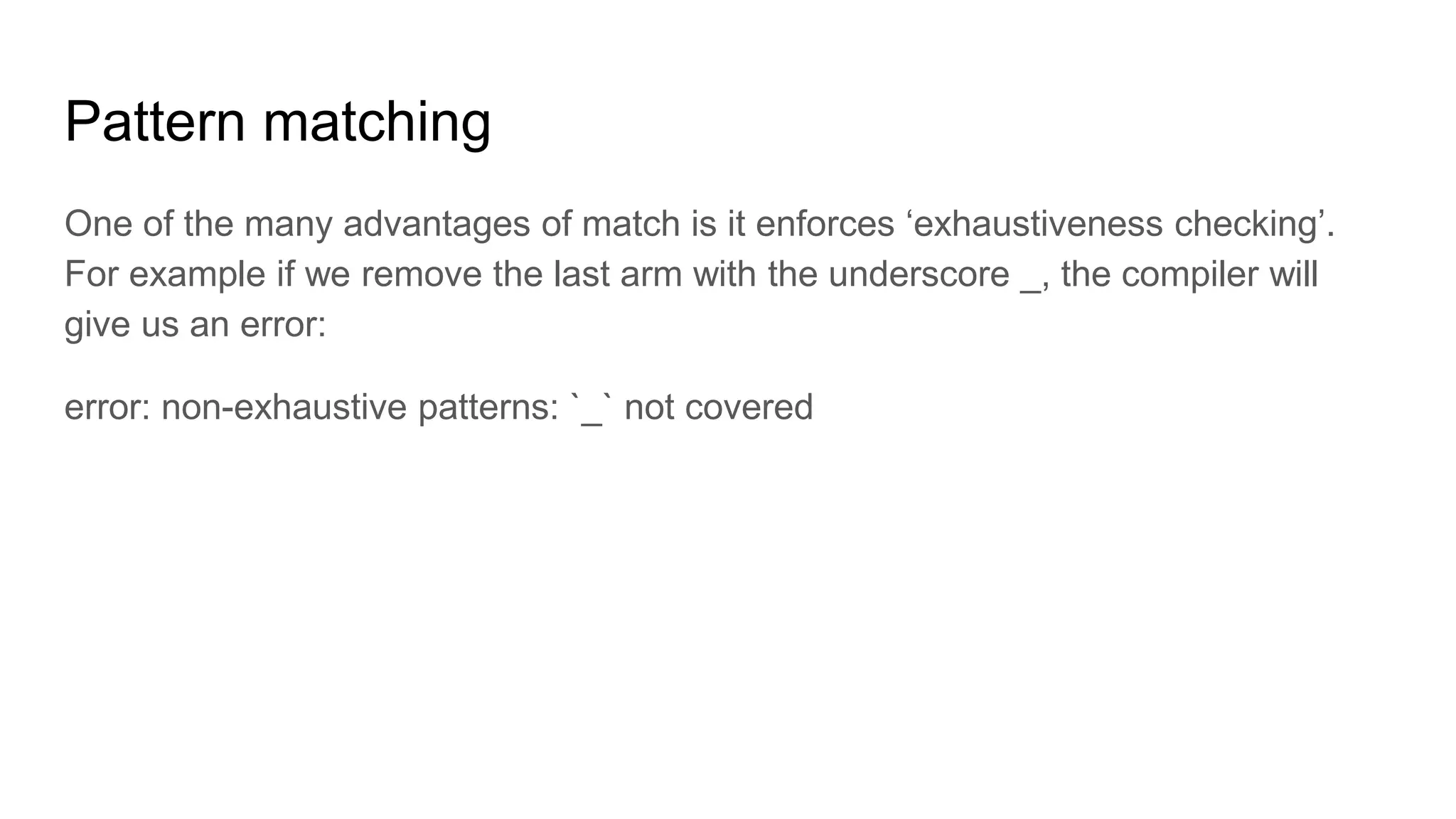Pattern matching
One of the many advantages of match is it enforces ‘exhaustiveness checking’.
For example if we remove the last arm with the underscore _, the compiler will
give us an error:
error: non-exhaustive patterns: `_` not covered
 