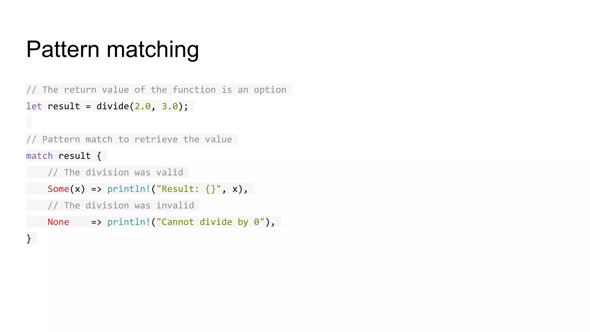 Pattern matching
// The return value of the function is an option
let result = divide(2.0, 3.0);
// Pattern match to retrieve the value
match result {
// The division was valid
Some(x) => println!("Result: {}", x),
// The division was invalid
None => println!("Cannot divide by 0"),
}
 