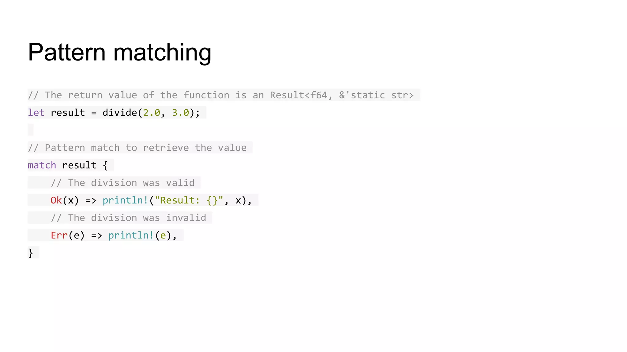 Pattern matching
// The return value of the function is an Result<f64, &'static str>
let result = divide(2.0, 3.0);
// Pattern match to retrieve the value
match result {
// The division was valid
Ok(x) => println!("Result: {}", x),
// The division was invalid
Err(e) => println!(e),
}
 