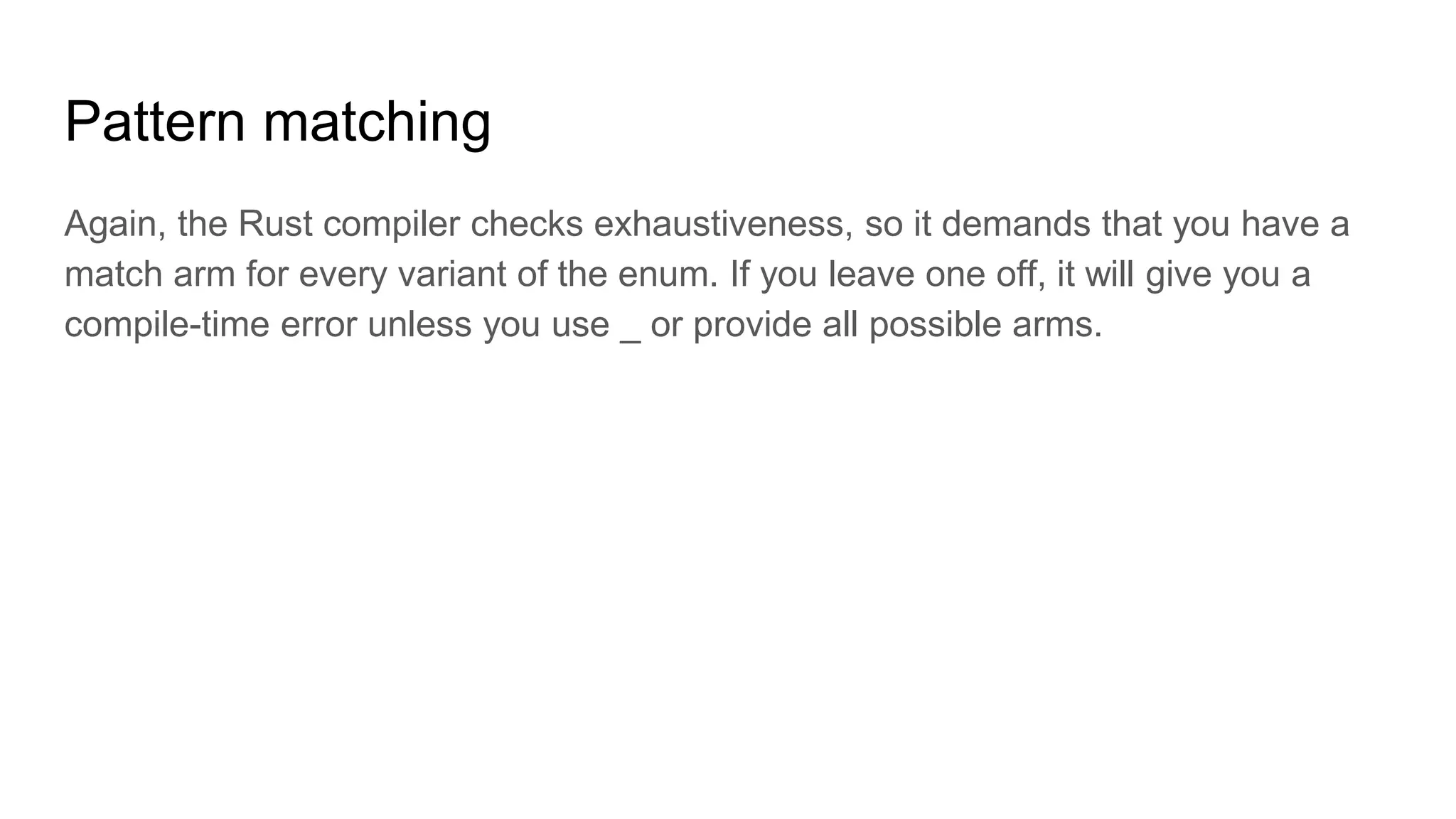 Pattern matching
Again, the Rust compiler checks exhaustiveness, so it demands that you have a
match arm for every variant of the enum. If you leave one off, it will give you a
compile-time error unless you use _ or provide all possible arms.
 