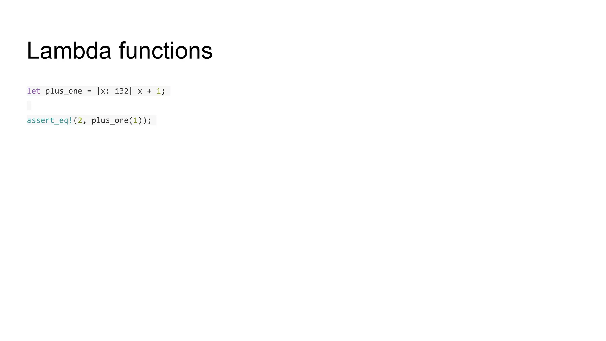 Lambda functions
let plus_one = |x: i32| x + 1;
assert_eq!(2, plus_one(1));
 
