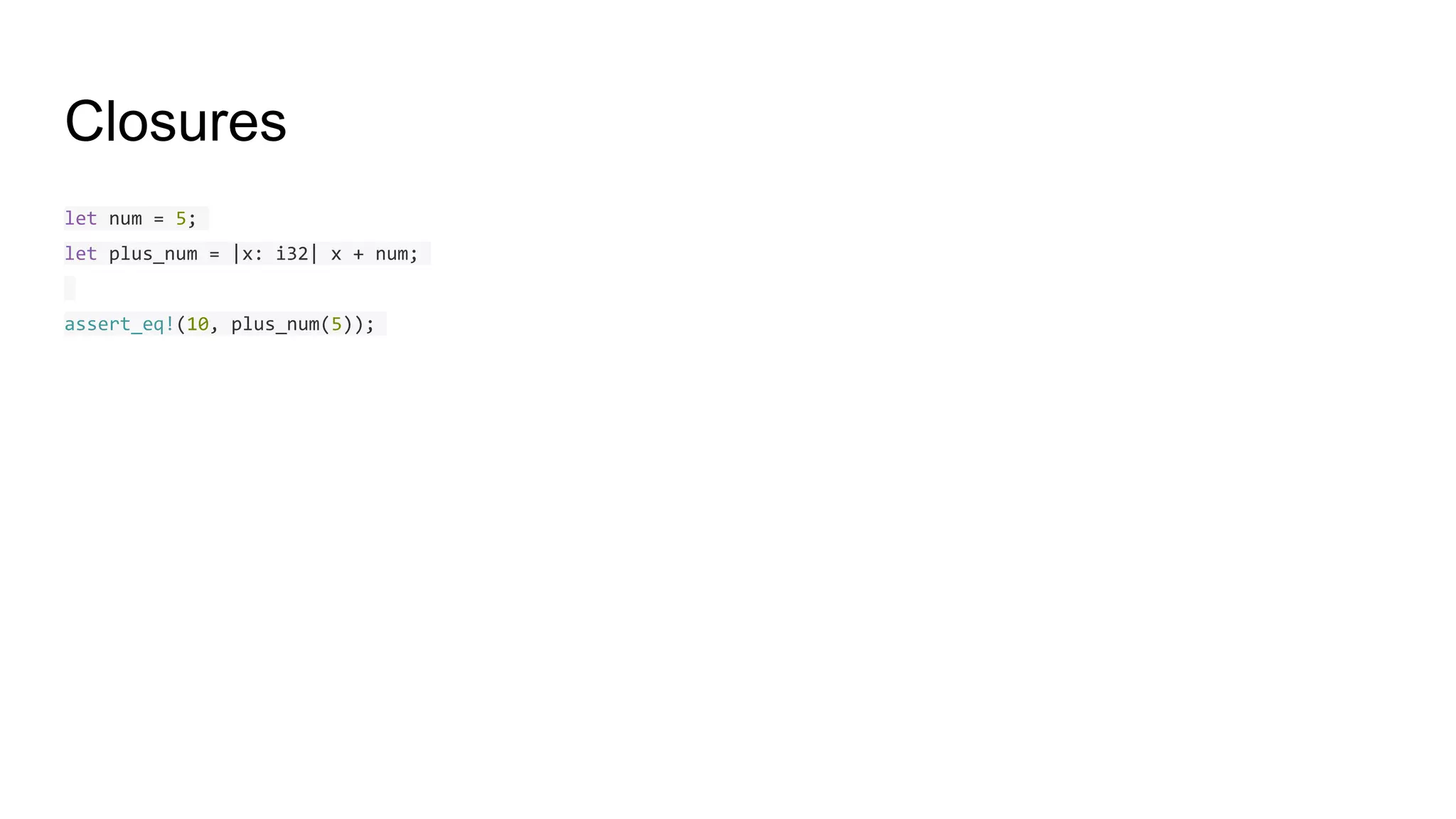 Closures
let num = 5;
let plus_num = |x: i32| x + num;
assert_eq!(10, plus_num(5));
 