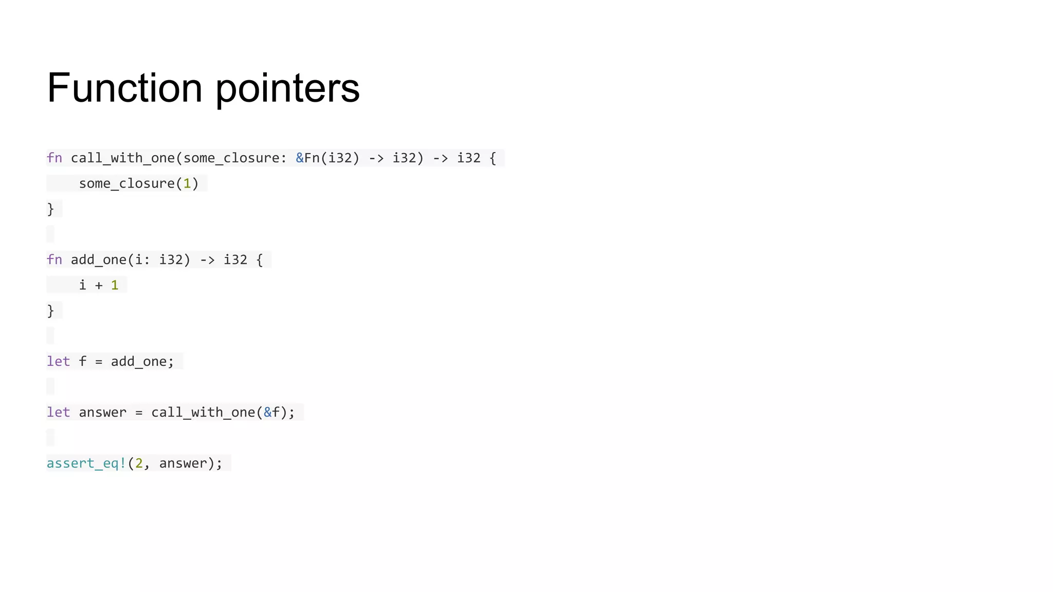 Function pointers
fn call_with_one(some_closure: &Fn(i32) -> i32) -> i32 {
some_closure(1)
}
fn add_one(i: i32) -> i32 {
i + 1
}
let f = add_one;
let answer = call_with_one(&f);
assert_eq!(2, answer);
 
