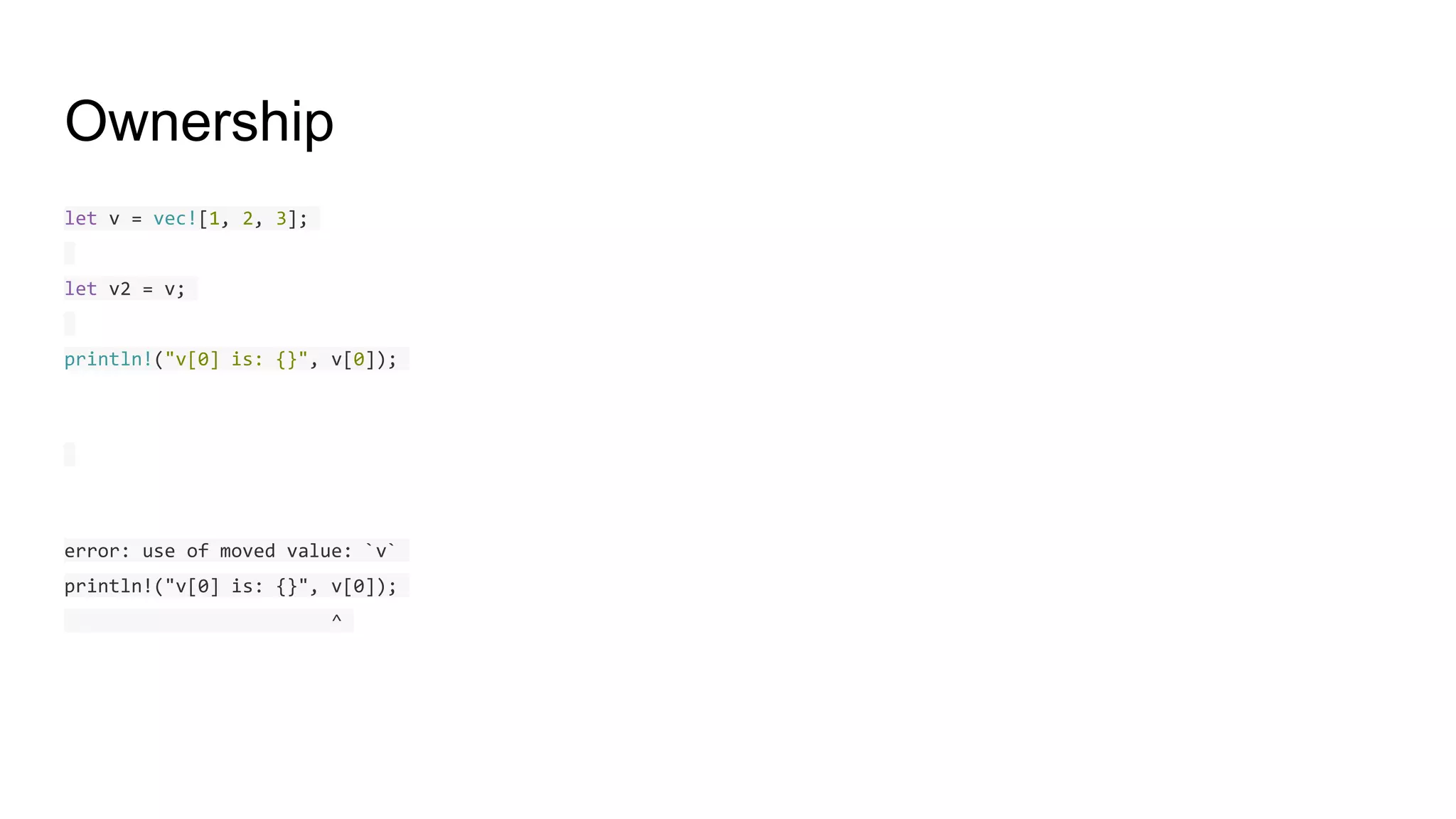 Ownership
let v = vec![1, 2, 3];
let v2 = v;
println!("v[0] is: {}", v[0]);
error: use of moved value: `v`
println!("v[0] is: {}", v[0]);
^
 