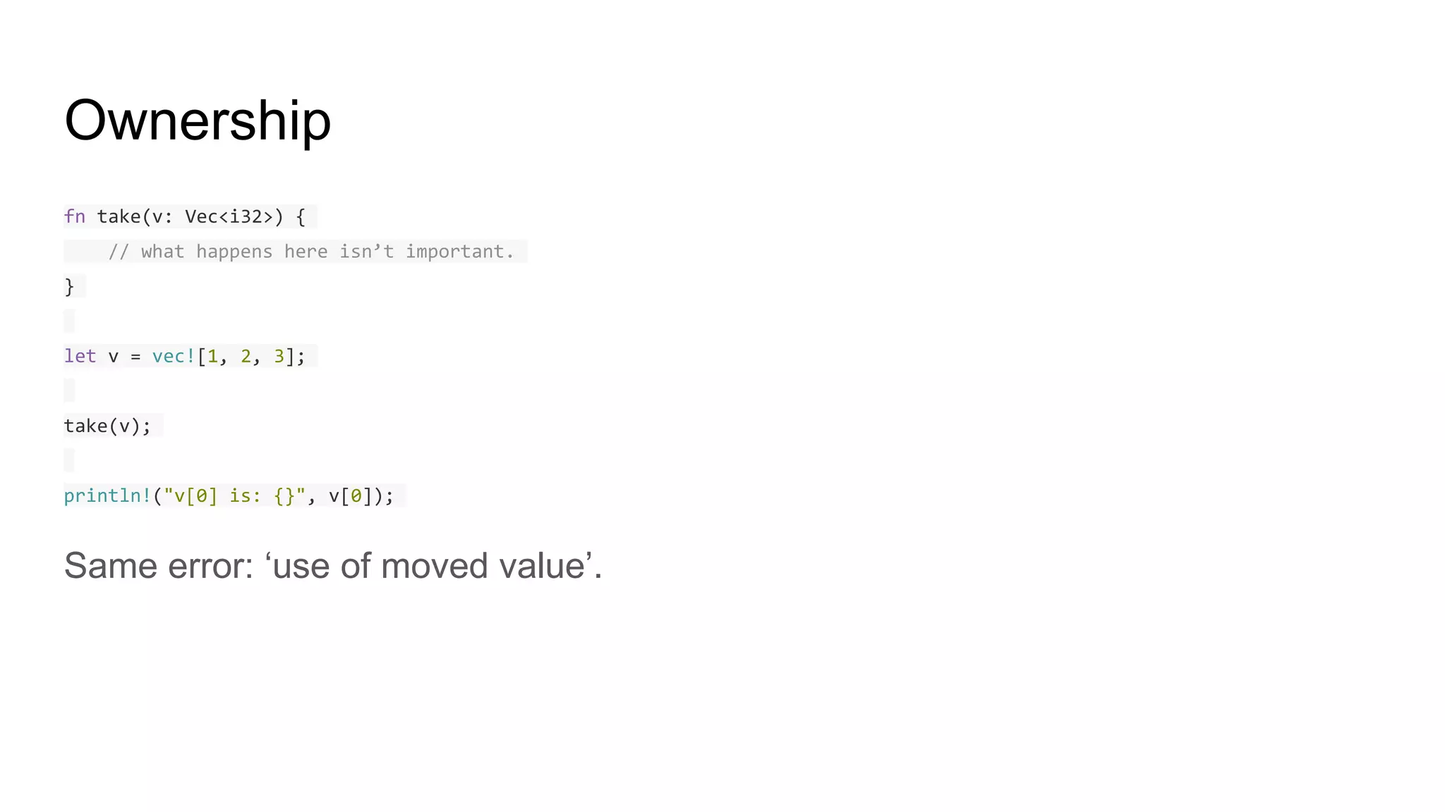 Ownership
fn take(v: Vec<i32>) {
// what happens here isn’t important.
}
let v = vec![1, 2, 3];
take(v);
println!("v[0] is: {}", v[0]);
Same error: ‘use of moved value’.
 