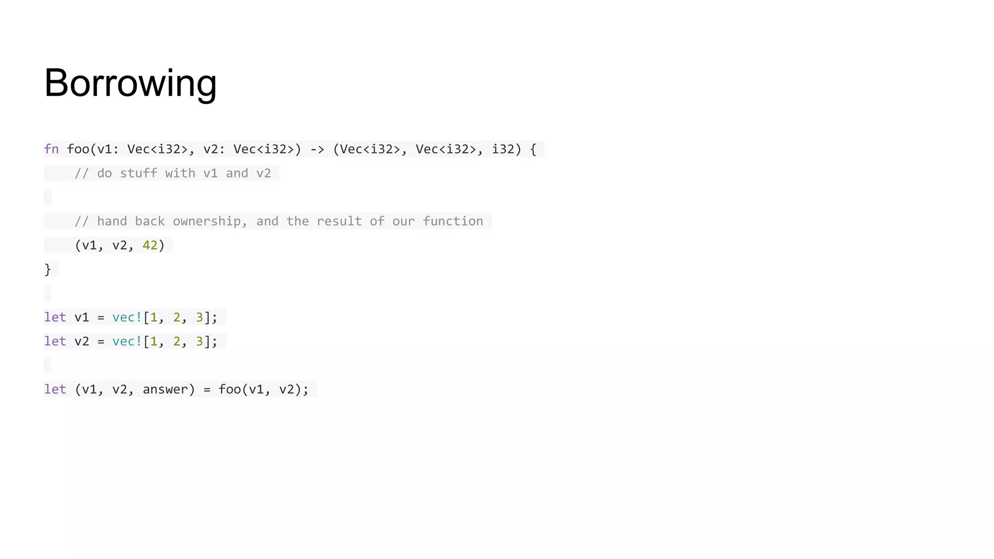 Borrowing
fn foo(v1: Vec<i32>, v2: Vec<i32>) -> (Vec<i32>, Vec<i32>, i32) {
// do stuff with v1 and v2
// hand back ownership, and the result of our function
(v1, v2, 42)
}
let v1 = vec![1, 2, 3];
let v2 = vec![1, 2, 3];
let (v1, v2, answer) = foo(v1, v2);
 