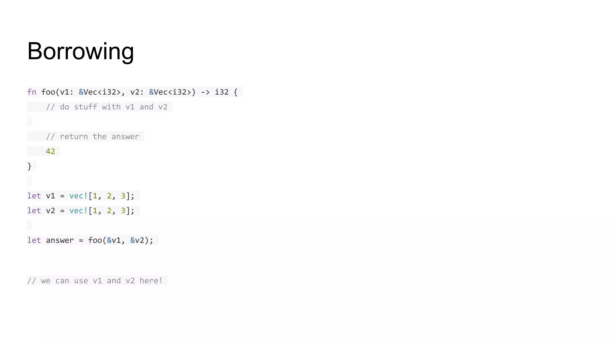 Borrowing
fn foo(v1: &Vec<i32>, v2: &Vec<i32>) -> i32 {
// do stuff with v1 and v2
// return the answer
42
}
let v1 = vec![1, 2, 3];
let v2 = vec![1, 2, 3];
let answer = foo(&v1, &v2);
// we can use v1 and v2 here!
 