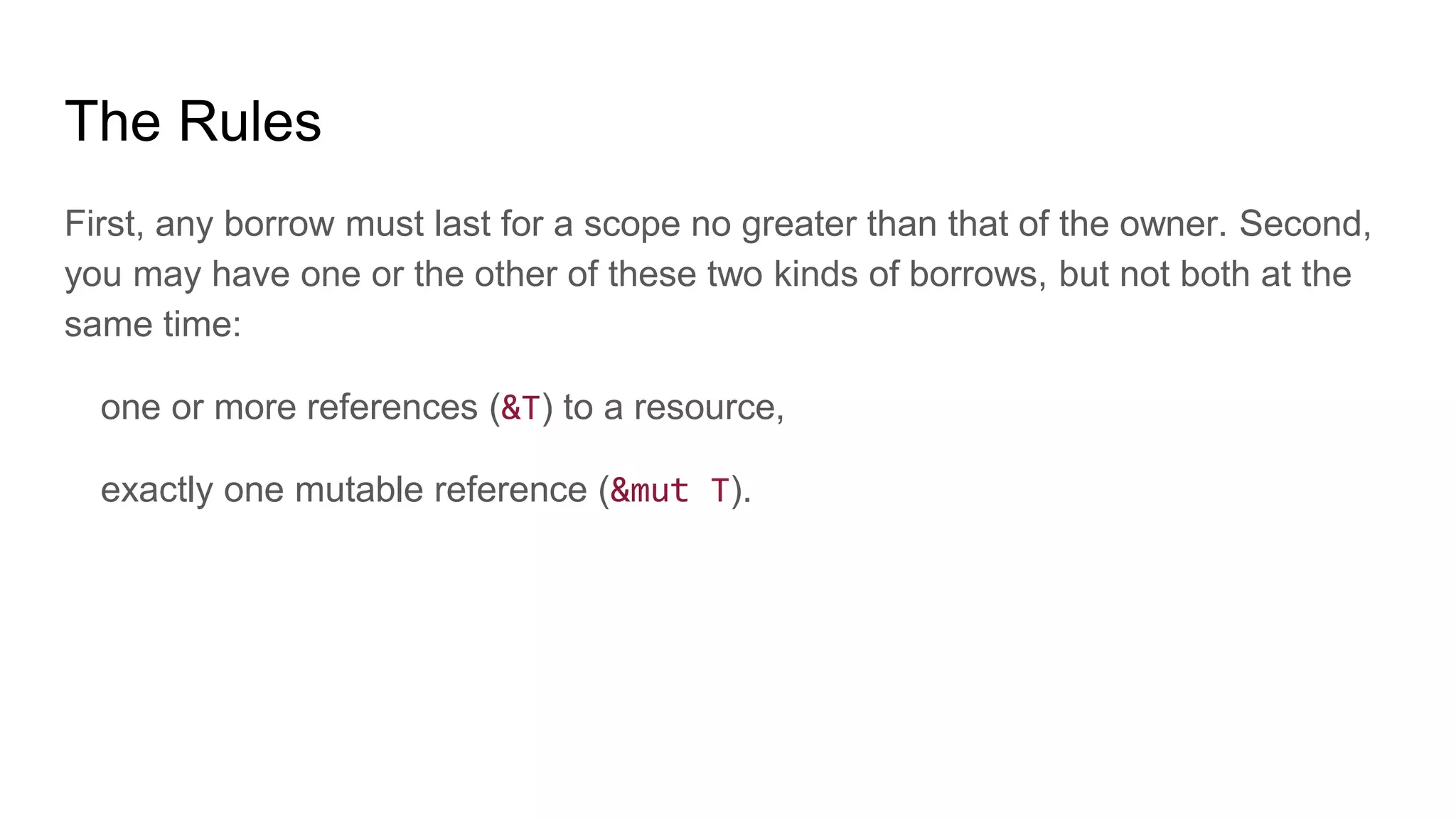 The Rules
First, any borrow must last for a scope no greater than that of the owner. Second,
you may have one or the other of these two kinds of borrows, but not both at the
same time:
one or more references (&T) to a resource,
exactly one mutable reference (&mut T).
 