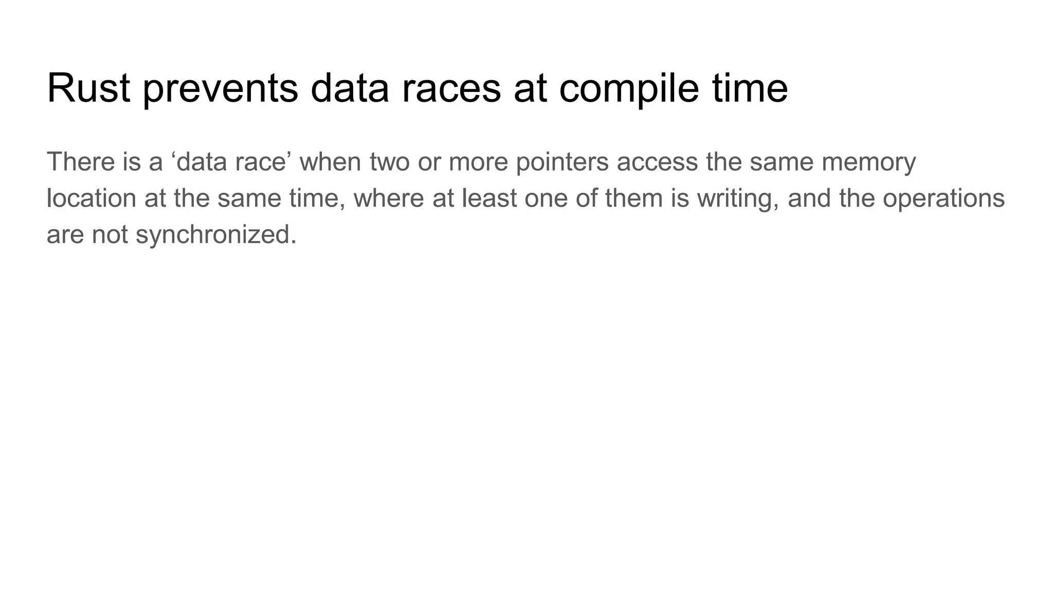 Rust prevents data races at compile time
There is a ‘data race’ when two or more pointers access the same memory
location at the same time, where at least one of them is writing, and the operations
are not synchronized.
 