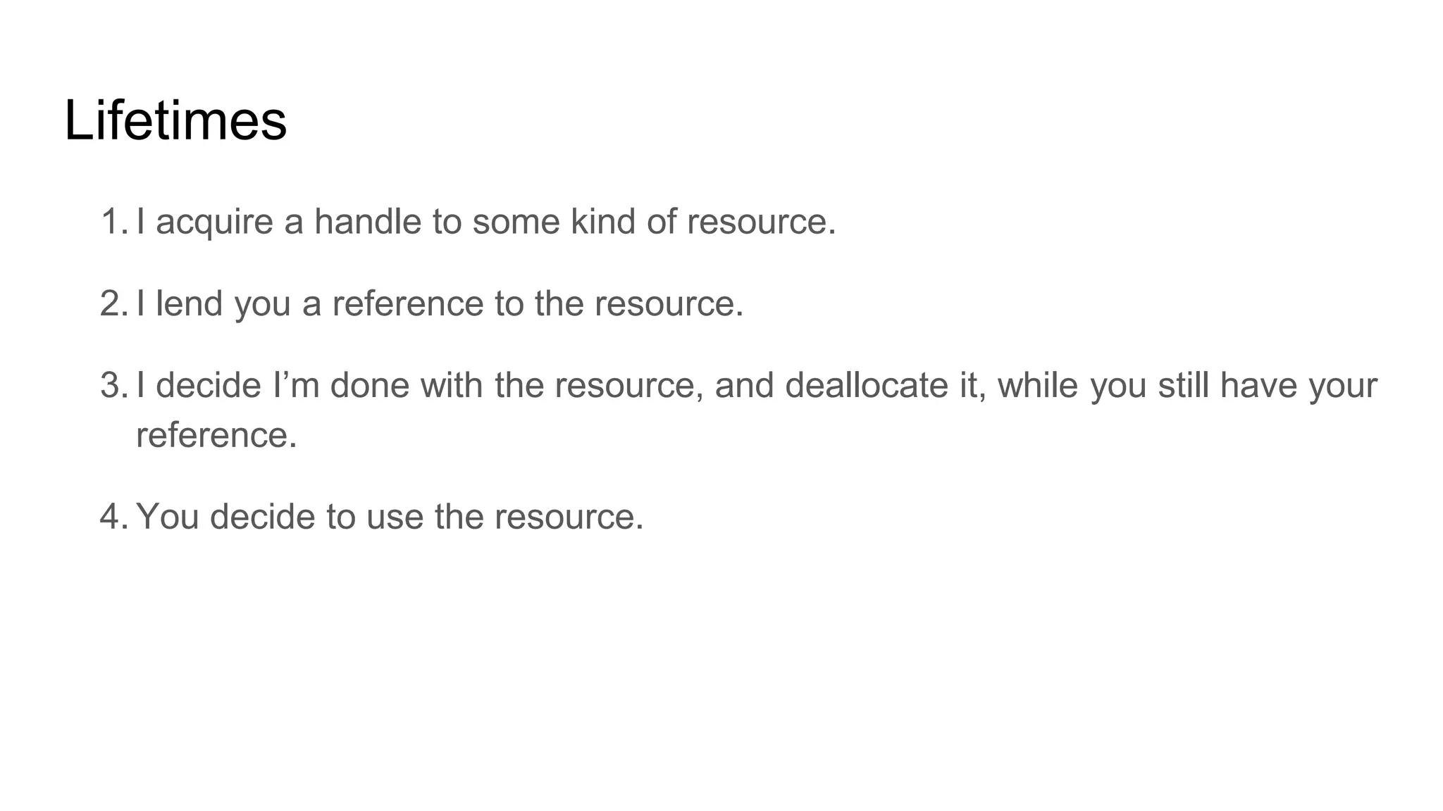 Lifetimes
1. I acquire a handle to some kind of resource.
2. I lend you a reference to the resource.
3. I decide I’m done with the resource, and deallocate it, while you still have your
reference.
4. You decide to use the resource.
 