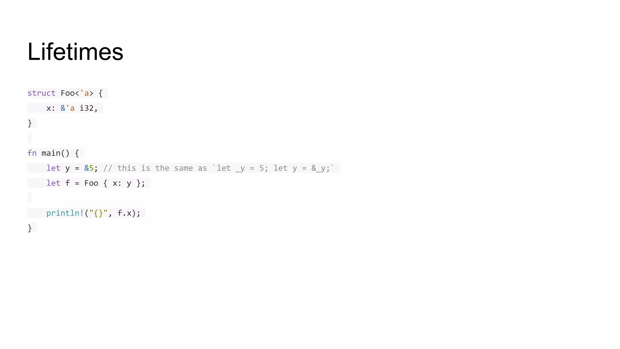 Lifetimes
struct Foo<'a> {
x: &'a i32,
}
fn main() {
let y = &5; // this is the same as `let _y = 5; let y = &_y;`
let f = Foo { x: y };
println!("{}", f.x);
}
 