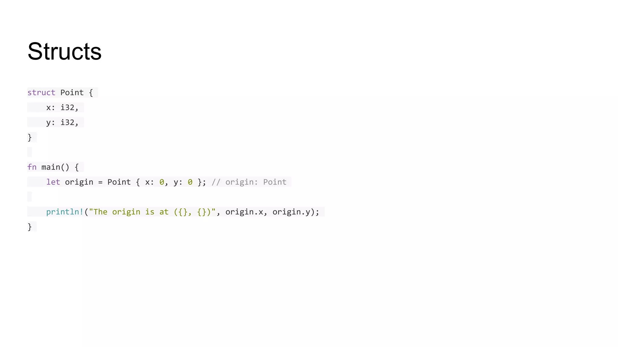 Structs
struct Point {
x: i32,
y: i32,
}
fn main() {
let origin = Point { x: 0, y: 0 }; // origin: Point
println!("The origin is at ({}, {})", origin.x, origin.y);
}
 