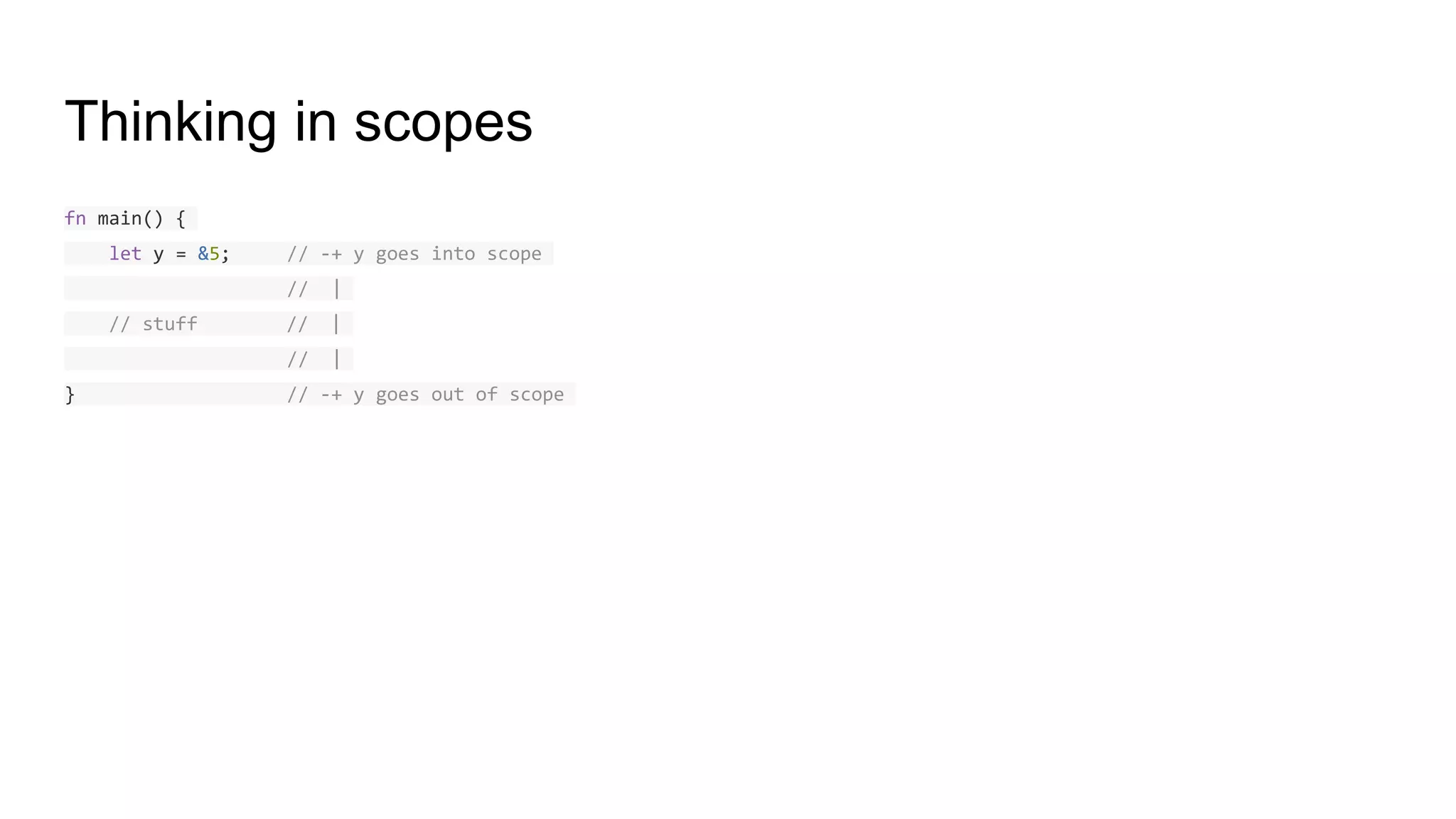Thinking in scopes
fn main() {
let y = &5; // -+ y goes into scope
// |
// stuff // |
// |
} // -+ y goes out of scope
 