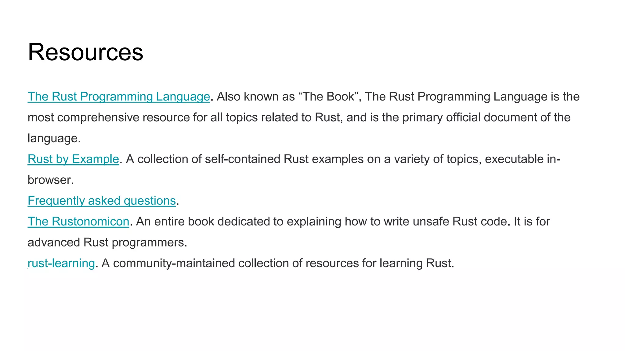 Resources
The Rust Programming Language. Also known as “The Book”, The Rust Programming Language is the
most comprehensive resource for all topics related to Rust, and is the primary official document of the
language.
Rust by Example. A collection of self-contained Rust examples on a variety of topics, executable in-
browser.
Frequently asked questions.
The Rustonomicon. An entire book dedicated to explaining how to write unsafe Rust code. It is for
advanced Rust programmers.
rust-learning. A community-maintained collection of resources for learning Rust.
 