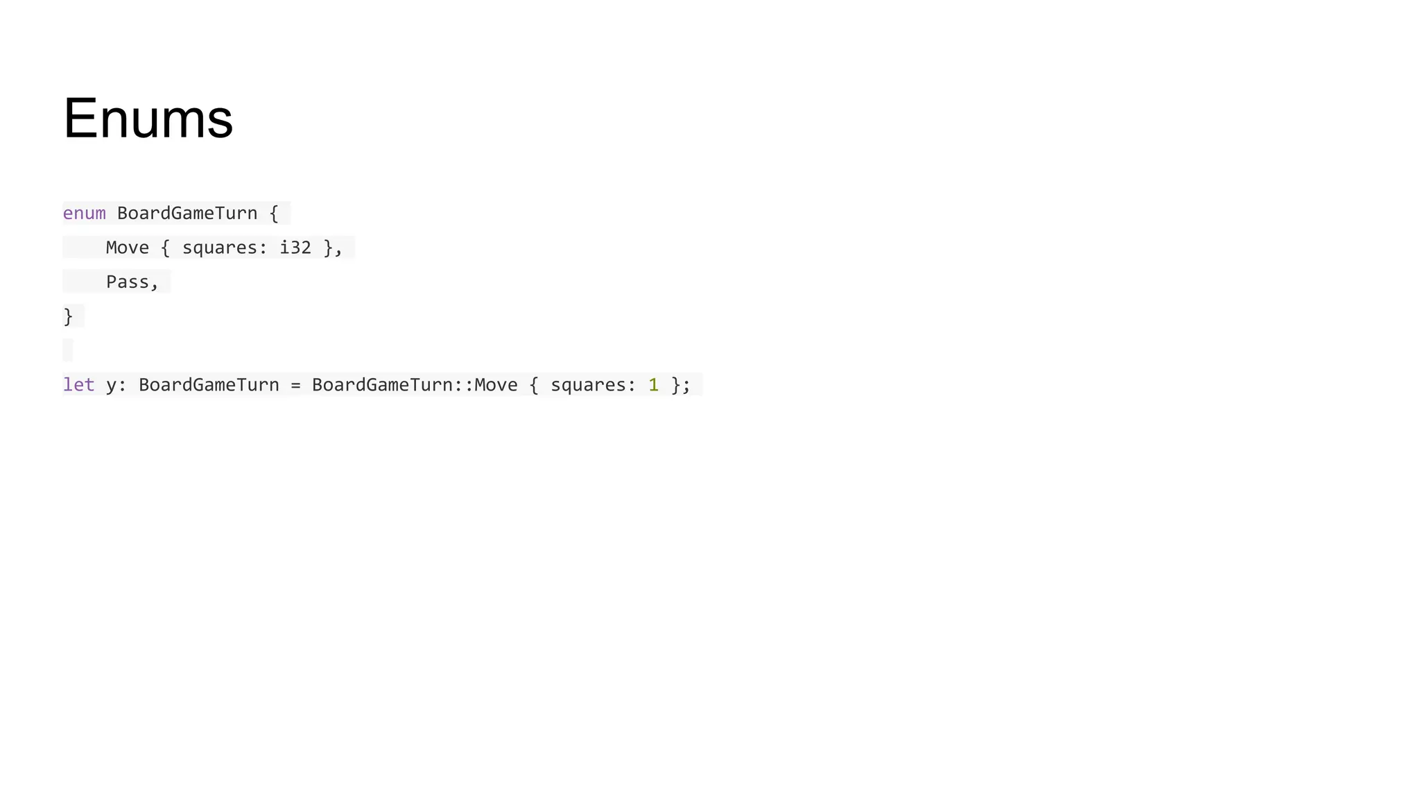 Enums
enum BoardGameTurn {
Move { squares: i32 },
Pass,
}
let y: BoardGameTurn = BoardGameTurn::Move { squares: 1 };
 