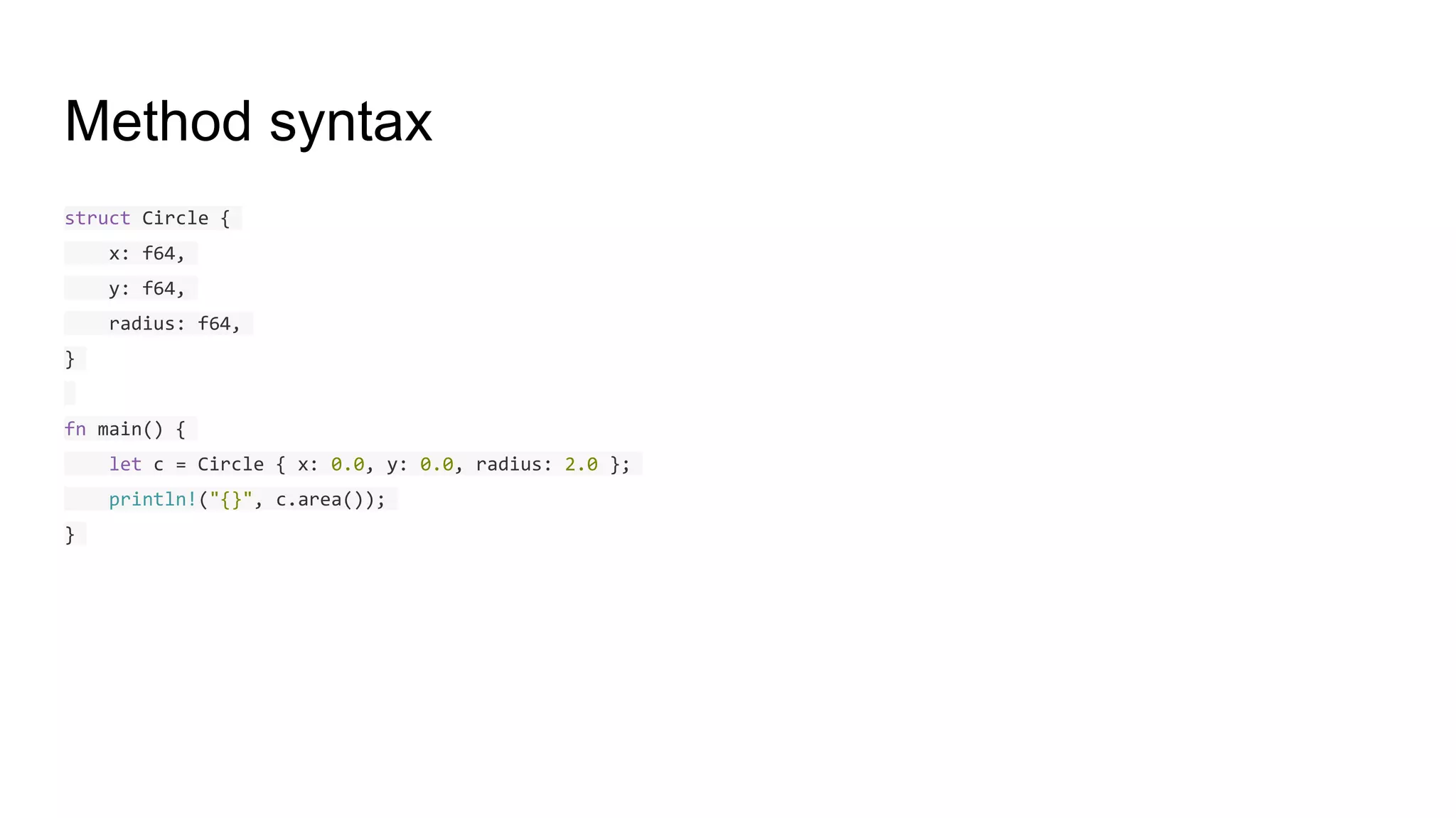 Method syntax
struct Circle {
x: f64,
y: f64,
radius: f64,
}
fn main() {
let c = Circle { x: 0.0, y: 0.0, radius: 2.0 };
println!("{}", c.area());
}
 