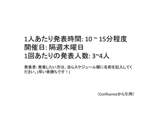 1人あたり発表時間: 10 ~ 15分程度
開催日: 隔週木曜日
1回あたりの発表人数: 3~4人
発表者: 発表したい方は、自らスケジュール欄に名前を記入してく
ださい。(早い者勝ちです！)
（Confluenceから引用）
 