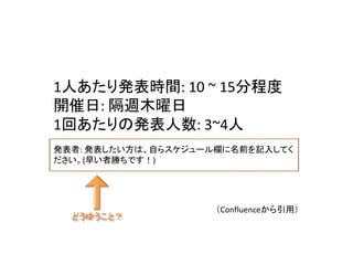 （Confluenceから引用）
どうゆうこと？
1人あたり発表時間: 10 ~ 15分程度
開催日: 隔週木曜日
1回あたりの発表人数: 3~4人
発表者: 発表したい方は、自らスケジュール欄に名前を記入してく
ださい。(早い者勝ちです！)
 