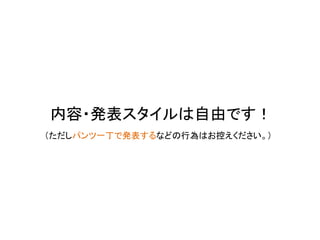 内容・発表スタイルは自由です！
（ただしパンツ一丁で発表するなどの行為はお控えください。）
 