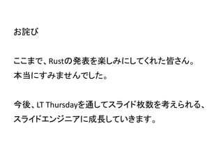 お詫び
ここまで、Rustの発表を楽しみにしてくれた皆さん。
本当にすみませんでした。
今後、LT Thursdayを通してスライド枚数を考えられる、
スライドエンジニアに成長していきます。
 