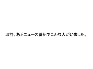 以前、あるニュース番組でこんな人がいました。
 