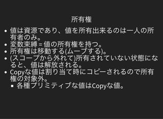 所有権
値は資源であり、値を所有出来るのは一人の所有者のみ。変数束縛= 値の所有権を持つ。所有権は移動する(ムーブする)。(スコープから外れて)所有されていない状態になると、値は解放される。Copyな値は割り当て時にコピーされるので所有権の対象外。各種プリミティブな値はCopyな値。
 