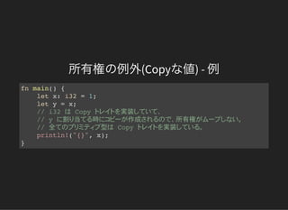 所有権の例外(Copyな値) - 例
fn main() {
let x: i32 = 1;
let y = x;
// i32 Copy 実装
// y 割 当 時 作成 所有権
// 全 型 Copy 実装
println!("{}", x);
}
 