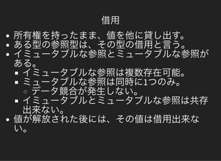 借用
所有権を持ったまま、値を他に貸し出す。ある型の参照型は、その型の借用と言う。イミュータブルな参照とミュータブルな参照がある。イミュータブルな参照は複数存在可能。ミュータブルな参照は同時に1つのみ。データ競合が発生しない。イミュータブルとミュータブルな参照は共存出来ない。値が解放された後には、その値は借用出来ない。
 