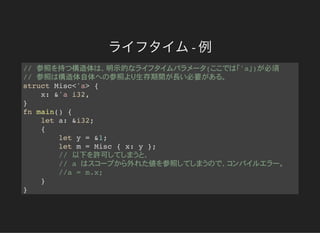 ライフタイム- 例
// 参照 持 構造体 明示的 ( 'a ) 必須
// 参照 構造体自体 参照 生存期間 長 必要
struct Misc<'a> {
x: &'a i32,
}
fn main() {
let a: &i32;
{
let y = &1;
let m = Misc { x: y };
// 以下 許可
// a 外 値 参照
//a = m.x;
}
}
 