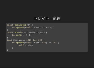 トレイト- 定義
trait Semigroup<T> {
fn append(&self, that: T) -> T;
}
trait Monoid<T>: Semigroup<T> {
fn zero() -> T;
}
impl Semigroup<i32> for i32 {
fn append(&self, that: i32) -> i32 {
*self + that
}
}
 