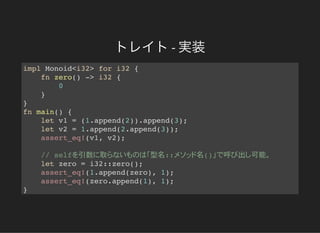 トレイト- 実装
impl Monoid<i32> for i32 {
fn zero() -> i32 {
0
}
}
fn main() {
let v1 = (1.append(2)).append(3);
let v2 = 1.append(2.append(3));
assert_eq!(v1, v2);
// self 引数 取 型名:: 名() 呼 出 可能
let zero = i32::zero();
assert_eq!(1.append(zero), 1);
assert_eq!(zero.append(1), 1);
}
 